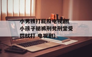小男孩打屁股电视剧(小孩子褪裤刑凳刑堂受罚杖打 电视剧)