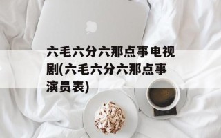六毛六分六那点事电视剧(六毛六分六那点事演员表)