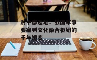 黔中郡遗址：战国军事要塞到文化融合枢纽的千年嬗变