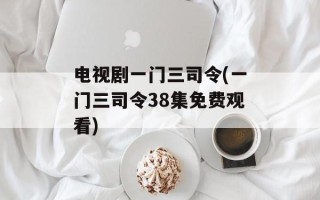 电视剧一门三司令(一门三司令38集免费观看)