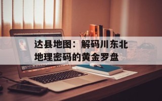 达县地图：解码川东北地理密码的黄金罗盘