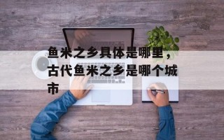 鱼米之乡具体是哪里，古代鱼米之乡是哪个城市