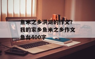 鱼米之乡洪湖的作文？我的家乡鱼米之乡作文鱼台400字