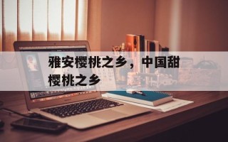 雅安樱桃之乡，中国甜樱桃之乡