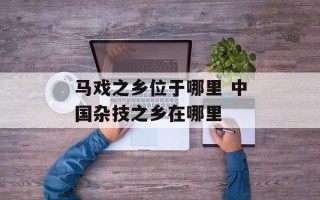 马戏之乡位于哪里 中国杂技之乡在哪里