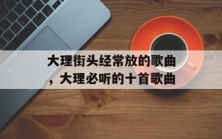 大理街头经常放的歌曲，大理必听的十首歌曲