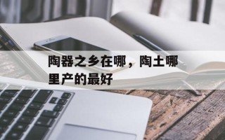 陶器之乡在哪，陶土哪里产的最好