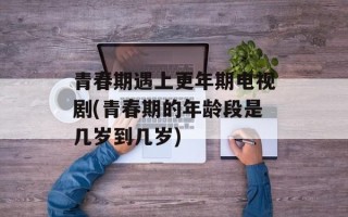 青春期遇上更年期电视剧(青春期的年龄段是几岁到几岁)
