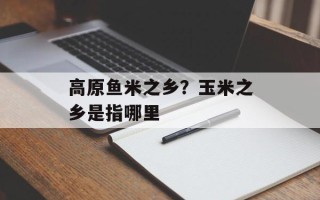 高原鱼米之乡？玉米之乡是指哪里