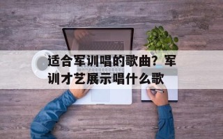 适合军训唱的歌曲？军训才艺展示唱什么歌
