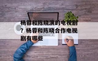 杨蓉和陈晓演的电视剧？杨蓉和陈晓合作电视剧有哪些