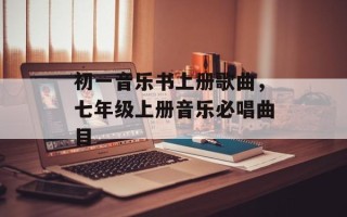 初一音乐书上册歌曲，七年级上册音乐必唱曲目
