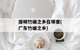 道明竹编之乡在哪里(广东竹编之乡)