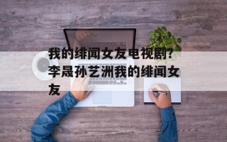 我的绯闻女友电视剧？李晟孙艺洲我的绯闻女友