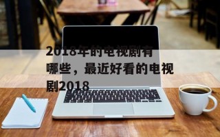 2018年的电视剧有哪些，最近好看的电视剧2018
