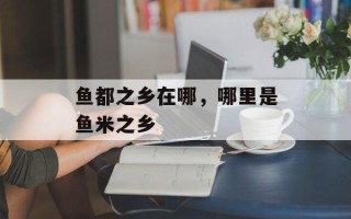 鱼都之乡在哪，哪里是鱼米之乡