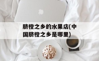 脐橙之乡的水果店(中国脐橙之乡是哪里)