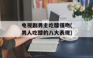 电视剧男主吃醋强吻(男人吃醋的八大表现)