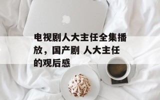 电视剧人大主任全集播放，国产剧 人大主任的观后感