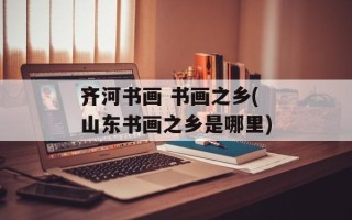 齐河书画 书画之乡(山东书画之乡是哪里)