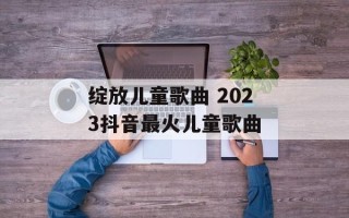 绽放儿童歌曲 2023抖音最火儿童歌曲