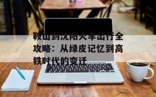 鞍山到沈阳火车出行全攻略：从绿皮记忆到高铁时代的变迁