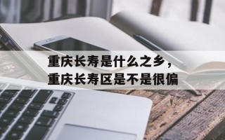 重庆长寿是什么之乡，重庆长寿区是不是很偏