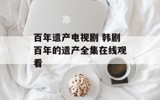 百年遗产电视剧 韩剧百年的遗产全集在线观看