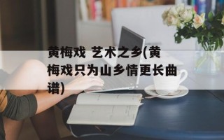 黄梅戏 艺术之乡(黄梅戏只为山乡情更长曲谱)