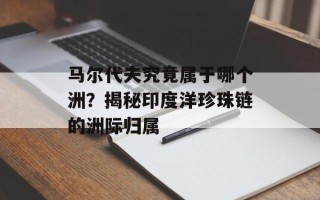 马尔代夫究竟属于哪个洲？揭秘印度洋珍珠链的洲际归属