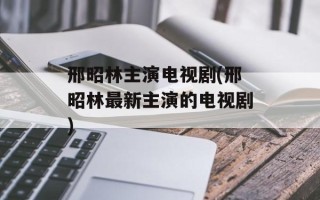 邢昭林主演电视剧(邢昭林最新主演的电视剧)