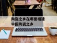 陶瓷之乡在哪里福建 中国陶瓷之乡