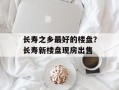 长寿之乡最好的楼盘？长寿新楼盘现房出售