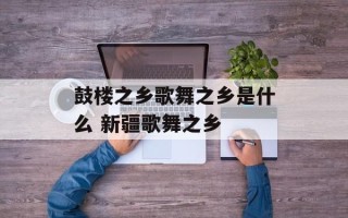 鼓楼之乡歌舞之乡是什么 新疆歌舞之乡