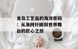 青岛工艺品的海洋密码：从渔网针脚到世界舞台的匠心之旅