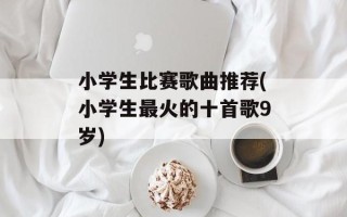 小学生比赛歌曲推荐(小学生最火的十首歌9岁)