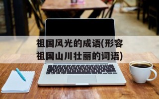 祖国风光的成语(形容祖国山川壮丽的词语)