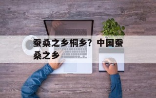 蚕桑之乡桐乡？中国蚕桑之乡