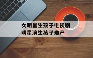 女明星生孩子电视剧 明星演生孩子难产