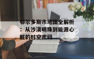 鄂尔多斯市地图全解析：从沙漠明珠到能源心脏的时空密码