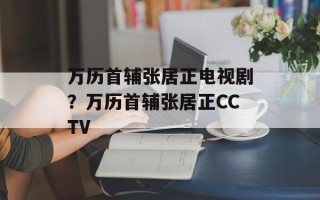 万历首辅张居正电视剧？万历首辅张居正CCTV