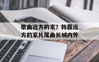 歌曲远方的家？韩磊远方的家片尾曲长城内外