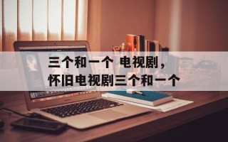 三个和一个 电视剧，怀旧电视剧三个和一个