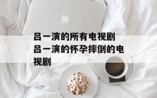 吕一演的所有电视剧 吕一演的怀孕摔倒的电视剧