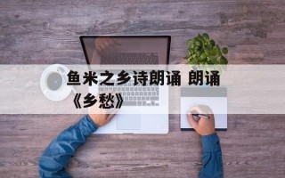 鱼米之乡诗朗诵 朗诵《乡愁》