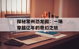 探秘常州恐龙园：一场穿越亿年的奇幻之旅