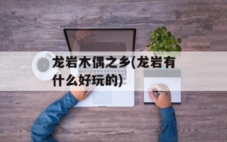 龙岩木偶之乡(龙岩有什么好玩的)