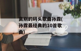 离别的码头歌曲孙露(孙露最经典的10首歌曲)