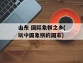 山东 国际象棋之乡(玩中国象棋的国家)