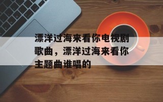 漂洋过海来看你电视剧歌曲，漂洋过海来看你主题曲谁唱的